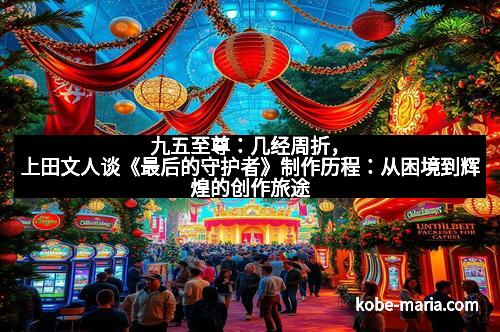 九五至尊:几经周折,上田文人谈《最后的守护者》制作历程:从困境到辉煌的创作旅途